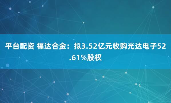 平台配资 福达合金:拟3.52亿元收购光达电子52.61%股权