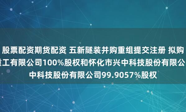 股票配资期货配资 五新隧装并购重组提交注册 拟购买湖南中铁五新重工有限公司100%股权和怀化市兴中科技股份有限公司99.9057%股权