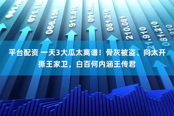 平台配资 一天3大瓜太离谱!骨灰被盗、向太开撕王家卫,白百何内涵王传君